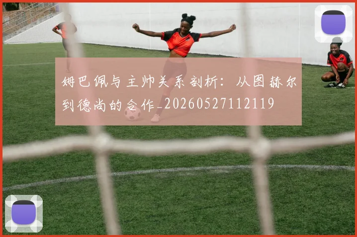 姆巴佩与主帅关系剖析:从图赫尔到德尚的合作_20260527112119