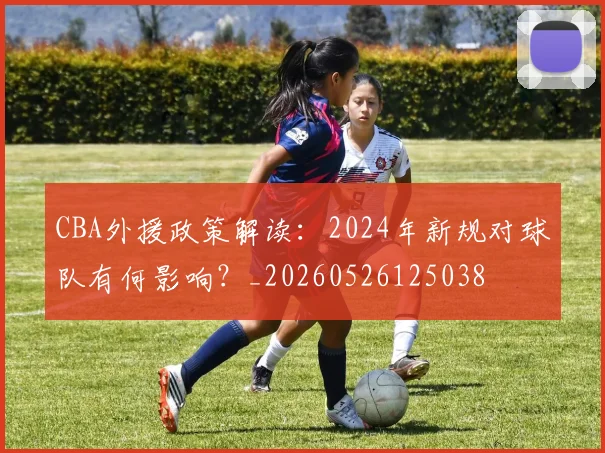 CBA外援政策解读:2024年新规对球队有何影响?_20260526125038