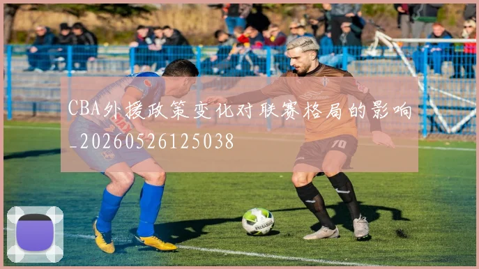CBA外援政策变化对联赛格局的影响_20260526125038
