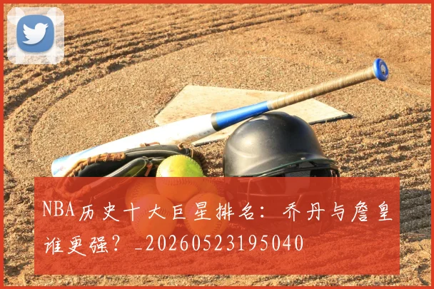 NBA历史十大巨星排名:乔丹与詹皇谁更强?_20260523195040