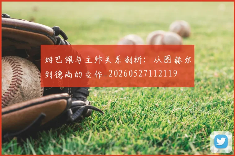 姆巴佩与主帅关系剖析:从图赫尔到德尚的合作_20260527112119
