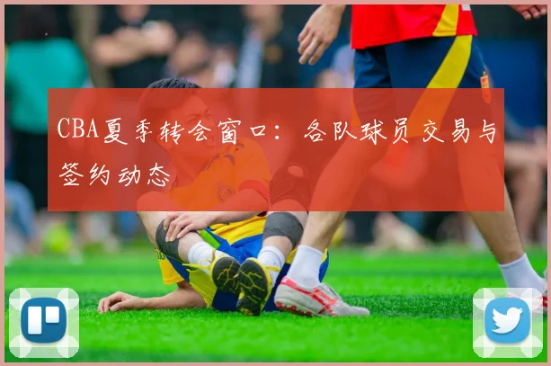CBA夏季转会窗口:各队球员交易与签约动态