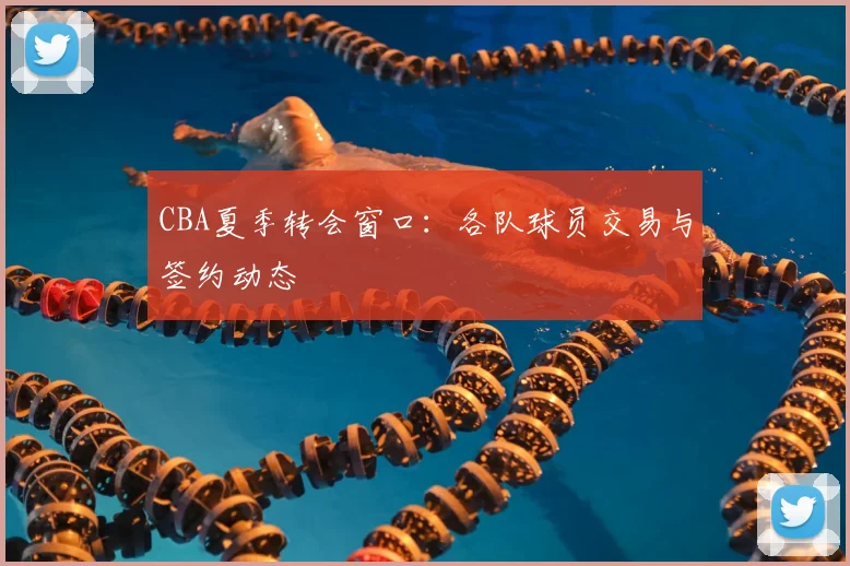 CBA夏季转会窗口：各队球员交易与签约动态