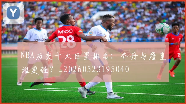 NBA历史十大巨星排名:乔丹与詹皇谁更强?_20260523195040